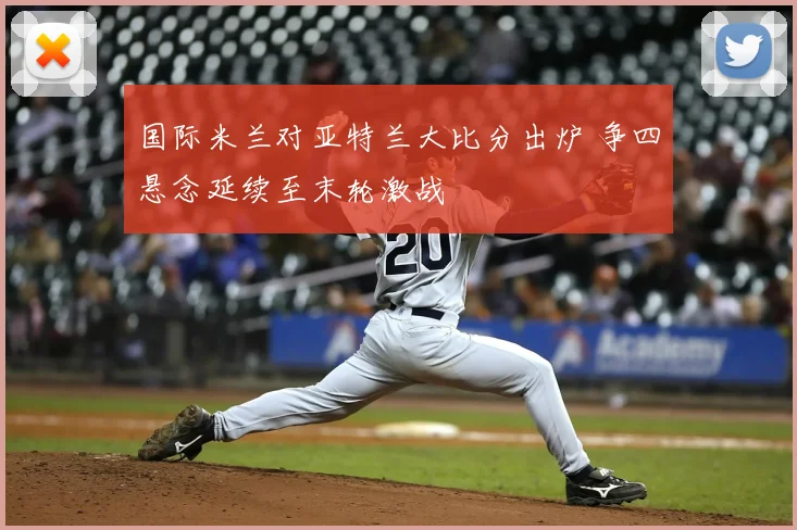 国际米兰对亚特兰大比分出炉 争四悬念延续至末轮激战