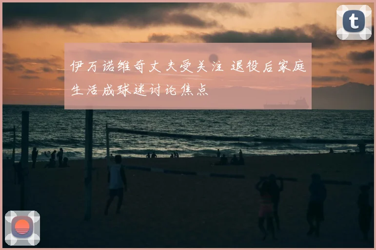 伊万诺维奇丈夫受关注 退役后家庭生活成球迷讨论焦点