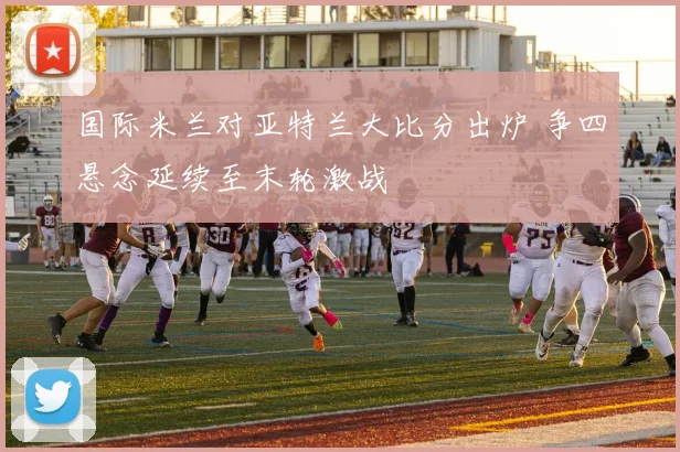 国际米兰对亚特兰大比分出炉 争四悬念延续至末轮激战