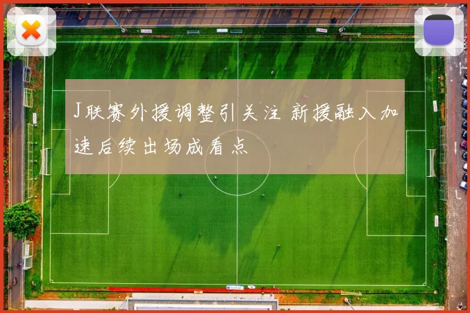 J联赛外援调整引关注 新援融入加速后续出场成看点