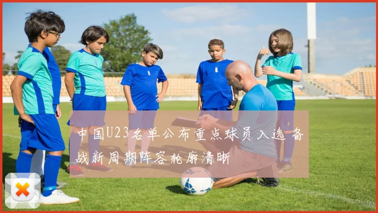 中国U23名单公布重点球员入选 备战新周期阵容轮廓清晰