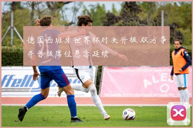 德国西班牙世界杯对决升级 双方争夺晋级席位悬念延续