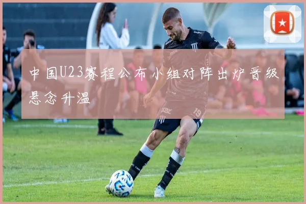 中国U23赛程公布小组对阵出炉晋级悬念升温