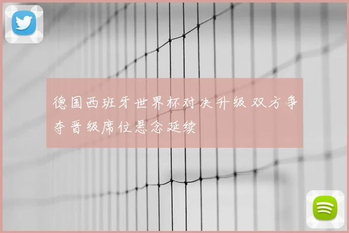 德国西班牙世界杯对决升级 双方争夺晋级席位悬念延续
