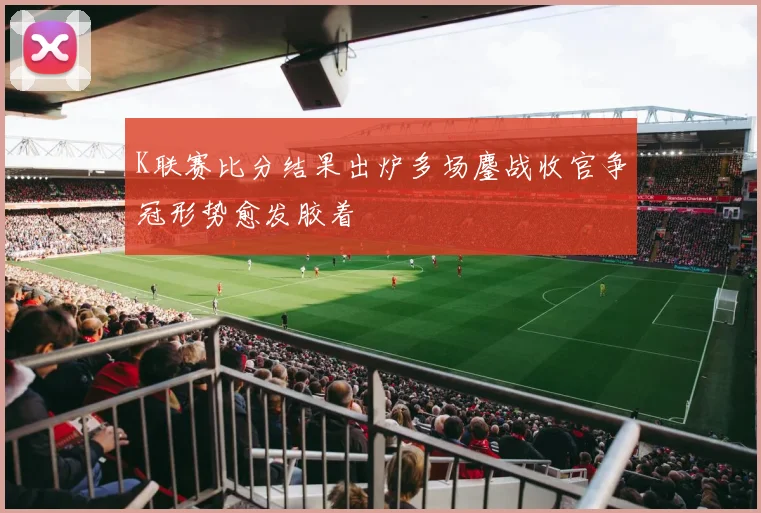K联赛比分结果出炉多场鏖战收官争冠形势愈发胶着