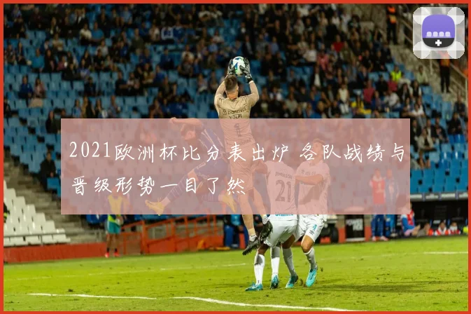 2021欧洲杯比分表出炉 各队战绩与晋级形势一目了然