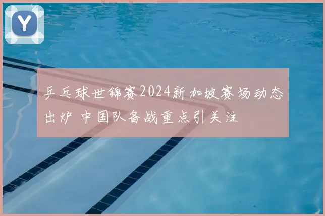 乒乓球世锦赛2024新加坡赛场动态出炉 中国队备战重点引关注